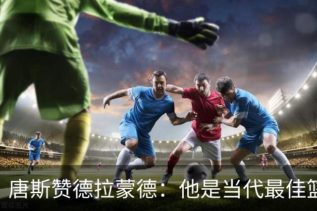 唐斯赞德拉蒙德：他是当代最佳篮板手之一
